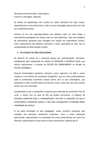 5


Revolução na Comunicação, (Jorge Zahar);
O meio é a mensagem, (Record);


Os efeitos da globalização tem surtido um efeito dramático em todo mundo,
especialmente na área educacional, onde as novas tecnologias educacionais tem tido
um considerável avanço.


Vivemos na era dos superespecialistas que dedicam cada vez mais tempo a
treinamentos prolongados em campos cada vez mais específicos. Essa nova categoria
de profissionais apresenta duas vantagens em relação aos especialistas comuns:
maior conhecimento dos detalhes relevantes e maior capacidade de lidar com as
complexidades de determinadas funções.


   2. OS AVANÇOS NA ÁREA EDUCACIONAL


No decorrer do século XX a educação passou por transformações relevantes,
notadamente pela implantação do sistema de EDUCAÇÃO À DISTÂNCIA (EAD), que
alterou radicalmente o conceito da GESTÃO DO CONHECIMENTO na difusão do
processo pedagógico.


Diversas Universidades brasileiras oferecem cursos superiores via EAD e outras
mudaram o seu sistema de orientação monográfica, que era feito presencialmente
onde os orientandos mantinham contato direto com os seus orientadores, que
atualmente é feito via EAD através da Internet, onde o aluno não tem mais contato
direto com o seu orientador.


Considerando-se que a monografia é essencial para obtenção do certificado final de
curso, a mesma tem um peso de 50% nas grades curriculares. A mudança do
processo presencial para o semipresencial, nos leva à conclusão de que a
nomenclatura “presencial” passou a não mais corresponder à realidade dessa
modalidade de ensino!

O uso dessa tecnologia na área pedagógica, sendo, portanto necessário uma
avaliação   dos   processos    atualmente   existentes,   rumo   a   novos   patamares
operacionais, especialmente na assimilação de novos conhecimentos por parte dos
docentes, especialmente os que atuam na área universitária, exigindo que os
 