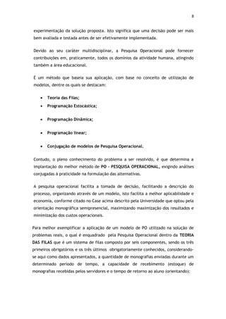 8


experimentação da solução proposta. Isto significa que uma decisão pode ser mais
bem avaliada e testada antes de ser efetivamente implementada.


Devido ao seu caráter multidisciplinar, a Pesquisa Operacional pode fornecer
contribuições em, praticamente, todos os domínios da atividade humana, atingindo
também a área educacional.


É um método que baseia sua aplicação, com base no conceito de utilização de
modelos, dentre os quais se destacam:


    •   Teoria das Filas;
    •   Programação Estocástica;


    •   Programação Dinâmica;


    •   Programação linear;


    •   Conjugação de modelos de Pesquisa Operacional.


Contudo, o pleno conhecimento do problema a ser resolvido, é que determina a
implantação do melhor método de PO – PESQUISA OPERACIONAL, exigindo análises
conjugadas à praticidade na formulação das alternativas.


A pesquisa operacional facilita a tomada de decisão, facilitando a descrição do
processo, organizando através de um modelo, isto facilita a melhor aplicabilidade e
economia, conforme citado no Case acima descrito pela Universidade que optou pela
orientação monográfica semipresencial, maximizando maximização dos resultados e
minimização dos custos operacionais.


Para melhor exemplificar a aplicação de um modelo de PO utilizado na solução de
problemas reais, o qual é enquadrado pela Pesquisa Operacional dentro da TEORIA
DAS FILAS que é um sistema de filas composto por seis componentes, sendo os três
primeiros obrigatórios e os três últimos obrigatoriamente conhecidos, considerando-
se aqui como dados apresentados, a quantidade de monografias enviadas durante um
determinado período de tempo, a capacidade de recebimento (estoque) de
monografias recebidas pelos servidores e o tempo de retorno ao aluno (orientando):
 