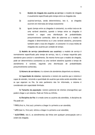 9


       1)            Modelo de chegada dos usuários ao serviço: o modelo de chegada
                     é usualmente especificado pelo tempo entre as chegadas dos

       2)            usuários/serviços, sendo determinístico, isto é,          as chegadas
                     ocorrem em intervalos de tempo exatamente

       3)            iguais (tempo entre as chegadas é constante), ou então trata-se de
                     uma variável aleatória, quando o tempo entre as chegadas é
                     variável      e    segue     uma   distribuição   de   probabilidades
                     presumivelmente conhecida. Além de sabermos se o modelo de
                     chegada é determinístico ou é uma variável aleatória, precisamos
                     também saber a taxa de chegada l. A constante l é a taxa média de
                     chegadas dos usuários por unidade de tempo;

       2) Modelo de serviço (atendimento aos usuários): o modelo de serviço é
normalmente especificado pelo tempo de serviço, isto é, o tempo requerido pelo
atendente para concluir o atendimento. Da mesma forma que o modelo de chegada,
pode ser determinístico (constante) ou uma variável aleatória (quando o tempo de
atendimento      é     variável,       seguindo   uma   distribuição   de   probabilidades
presumivelmente conhecida).

       3) Número de servidores: é o número de atendentes disponíveis no sistema;

       4) Capacidade do sistema: representa o número de usuários que o sistema é
capaz de atender, incluindo a quantidade de usuários que estão sendo atendidos mais
os que esperam na fila. Se este parâmetro não for informado, o sistema é
considerado com capacidade ilimitada.

       5) Tamanho da população: número potencial de clientes (monografias) que
podem chegar a um sistema. Pode ser finito ou infinito.

       6) Disciplina da fila: é o modo como os usuários são atendidos. A disciplina da
fila pode ser:

* FIFO (first in, first out): primeiro a chegar é o primeiro a ser atendido;

* LIFO (last in, first out): último a chegar é o primeiro a ser atendido;

* ALEATÓRIO, isto é, os atendimentos são feitos sem qualquer preocupação com a
ordem de chegada;
 