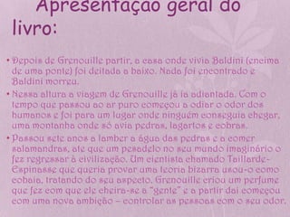 Apresentação geral do
 livro:
• Depois de Grenouille partir, a casa onde vivia Baldini (encima
  de uma ponte) foi deitada a baixo. Nada foi encontrado e
  Baldini morreu.
• Nessa altura a viagem de Grenouille já ia adiantada. Com o
  tempo que passou ao ar puro começou a odiar o odor dos
  humanos e foi para um lugar onde ninguém conseguia chegar,
  uma montanha onde só avia pedras, lagartos e cobras.
• Passou sete anos a lamber a água das pedras e a comer
  salamandras, ate que um pesadelo no seu mundo imaginário o
  fez regressar à civilização. Um cientista chamado Taillarde-
  Espinasse que queria provar uma teoria bizarra usou-o como
  cobaia, tratando do seu aspecto. Grenouille criou um perfume
  que fez com que ele cheira-se a “gente” e a partir dai começou
  com uma nova ambição – controlar as pessoas com o seu odor.
 