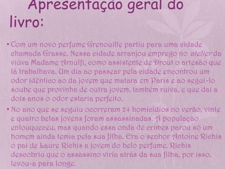 Apresentação geral do
livro:
• Com um novo perfume Grenouille partiu para uma cidade
  chamada Grasse. Nessa cidade arranjou emprego no atelier da
  viúva Madame Arnulfi, como assistente de Drout o artesão que
  lá trabalhava. Um dia ao passear pela cidade encontrou um
  odor idêntico ao da jovem que matara em Paris e ao segui-lo
  soube que provinha de outra jovem, também ruiva, e que dai a
  dois anos o odor estaria perfeito.
• No ano que se seguiu ocorreram 24 homicídios no verão, vinte
  e quatro belas jovens foram assassinadas. A população
  enlouqueceu, mas quando essa onda de crimes parou só um
  homem ainda temia pela sua filha. Era o senhor Antoine Richis
  o pai de Laure Richis a jovem do belo perfume. Richis
  descobriu que o assassino viria atrás da sua filha, por isso,
  levou-a para longe.
 