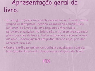 Apresentação geral do
livro:
• Ao chegar a Paris Grenouille escondeu-se. À noite vários
  grupos de marginais, ladrões, assassinos e prostitutas
  juntaram-se à volta de uma fogueira e Grenouille
  aproximou-se deles. No inicio não o nutaram mas quando
  pôs o perfume de Laure, todos recuaram e viram-no como
  um anjo. Todos queriam um pedacinho do anjo, por isso
  atiraram-se a ele.
• Cravaram-lhe as unhas, os punhais e acabaram com ele.
  Jean-Baptist Grenouille desaparecera da face da Terra.
 