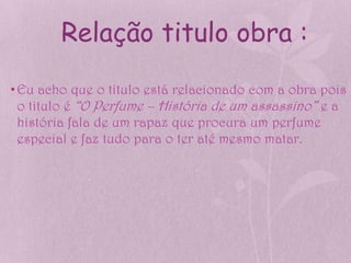 Relação titulo obra :

• Eu acho que o titulo está relacionado com a obra pois
  o titulo é “O Perfume – História de um assassino” e a
  história fala de um rapaz que procura um perfume
  especial e faz tudo para o ter até mesmo matar.
 