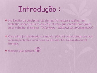 Introdução :
 No âmbito da disciplina de Língua Portuguesa realizei um
  trabalho sobre um livro do PNL. O livro que escolhi para fazer
  este trabalho chama-se “O Perfume - História de um assassino”.

 Esta obra foi publicada no ano de 1985, foi considerada um dos
  mais importantes romances da década. Foi traduzida em 42
  línguas.

 Espero que gostem.   
 