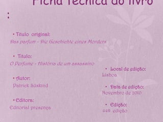Ficha técnica do livro
:
    • Titulo original:
Das parfum - Die Geschichte eines Morders

    • Titulo:
O Perfume - História de um assassino
                                        • Local de edição:
                                       Lisboa
    • Autor:
    Patrick Süskind                     • Data de edição:
                                       Novembro de 2010
 • Editora:
                                        • Edição:
Editorial presença
                                       44ª edição
 