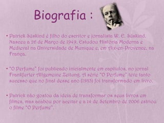 Biografia :
• Patrick Süskind é filho do escritor e jornalista W. E. Süskind.
  Nasceu a 26 de Março de 1949. Estudou História Moderna e
  Medieval na Universidade de Munique e, em Aix-en-Provence, na
  França.

• “O Perfume” foi publicado inicialmente em capítulos, no jornal
  Frankfurter Allgemeine Zeitung. A série “O Perfume” teve tanto
  sucesso que no final desse ano (1985) foi transformado em livro.

• Patrick não gostou da ideia de transformar os seus livros em
  filmes, mas acabou por aceitar e a 14 de Setembro de 2006 estriou
  o filme “O Perfume”.
 