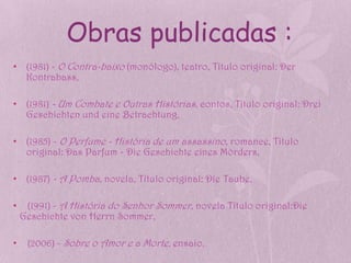 Obras publicadas :
• (1981) - O Contra-baixo (monólogo), teatro, Título original: Der
  Kontrabass,

• (1981) - Um Combate e Outras Histórias, contos, Título original: Drei
  Geschichten und eine Betrachtung,

• (1985) - O Perfume - História de um assassino , romance, Título
  original: Das Parfum - Die Geschichte eines Mörders,

• (1987) - A Pomba, novela, Título original: Die Taube,

•    (1991) - A História do Senhor Sommer , novela Título original:Die
    Geschichte von Herrn Sommer,

•    (2006) - Sobre o Amor e a Morte, ensaio.
 