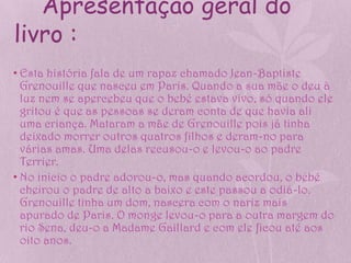 Apresentação geral do
livro :
• Esta história fala de um rapaz chamado Jean-Baptiste
  Grenouille que nasceu em Paris. Quando a sua mãe o deu à
  luz nem se apercebeu que o bebé estava vivo, só quando ele
  gritou é que as pessoas se deram conta de que havia ali
  uma criança. Mataram a mãe de Grenouille pois já tinha
  deixado morrer outros quatros filhos e deram-no para
  várias amas. Uma delas recusou-o e levou-o ao padre
  Terrier.
• No inicio o padre adorou-o, mas quando acordou, o bebé
  cheirou o padre de alto a baixo e este passou a odiá-lo.
  Grenouille tinha um dom, nascera com o nariz mais
  apurado de Paris. O monge levou-o para a outra margem do
  rio Sena, deu-o a Madame Gaillard e com ele ficou até aos
  oito anos.
 