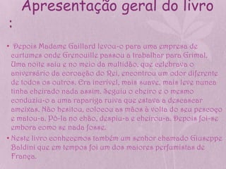 Apresentação geral do livro
:
• Depois Madame Gaillard levou-o para uma empresa de
  curtumes onde Grenouille passou a trabalhar para Grimal.
  Uma noite saiu e no meio da multidão, que celebrava o
  aniversário da coroação do Rei, encontrou um odor diferente
  de todos os outros. Era incrível, mais suave, mais leve nunca
  tinha cheirado nada assim. Seguiu o cheiro e o mesmo
  conduziu-o a uma rapariga ruiva que estava a descascar
  ameixas. Não hesitou, colocou as mãos à volta do seu pescoço
  e matou-a. Pô-la no chão, despiu-a e cheirou-a. Depois foi-se
  embora como se nada fosse.
• Neste livro conhecemos também um senhor chamado Giuseppe
  Baldini que em tempos foi um dos maiores perfumistas de
  França.
 