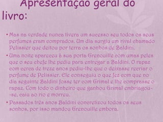 Apresentação geral do
livro:
• Mas na verdade nunca tivera um sucesso seu todos os seus
  perfumes eram comprados. Um dia surgiu um rival chamado
  Pelissier que deitou por terra os sonhos de Baldini.
• Uma noite apareceu à sua porta Grenouille com umas peles
  que o seu chefe lhe pediu para entregar a Baldini. O rapaz
  com cerca de treze anos pediu-lhe que o deixasse recriar o
  perfume de Pelissier. Ele conseguiu o que fez com que no
  dia seguinte Baldini fosse ter com Grimal e lhe comprasse o
  rapaz. Com todo o dinheiro que ganhou Grimal embriagou-
  -se, caiu ao rio e morreu.
• Passados três anos Baldini concretizou todos os seus
  sonhos, por isso mandou Grenouille embora.
 