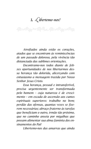 1. ibertemo-nos! 
ainda estão nossos doloroso Jesus Cristo. Essa herança, pessoal 
e intransferível, precisa urgentemente ser 
transformada, pela sua natureza de cres-cimento, 
na escada de ascensão aos cumes 
espirituais superiores! 
Trabalho no bem, perdão das ofen-sas, 
quantas vezes se fizerem necessárias, 
abraço fraterno às tarefas que beneficiam 
o outro, próximo irmão que no caminho an-seia 
pelas migalhas que possam alimentar a 
alma, faminta que se encontra dos ensina-mentos 
do Pai! 
17 
L 
Atrofiados ainda estão os corações, 
atados que se encontram às reminiscências 
de um passado doloroso, pela vivência tão 
distanciada das sublimes orientações. 
Encontramo-nos todos diante de feli-zes 
oportunidades de nos libertarmos des-sa 
herança tão dolorida, alicerçando com 
entusiasmo a mensagem trazida por Nosso 
Senhor Jesus Cristo. 
Essa herança, pessoal e intransferível, 
precisa urgentemente ser transformada 
pelo homem – cuja natureza é de cresci-mento 
– em escada de ascensão aos cumes 
espirituais superiores: trabalho no bem; 
perdão das ofensas, quantas vezes se fize-rem 
necessárias; abraço fraterno às tarefas 
que beneficiam o outro, irmão tão próximo, 
que no caminho anseia por migalhas que 
possam alimentar sua alma faminta dos en-sinamentos 
do Pai! 
Libertemo-nos das amarras que ainda 
 