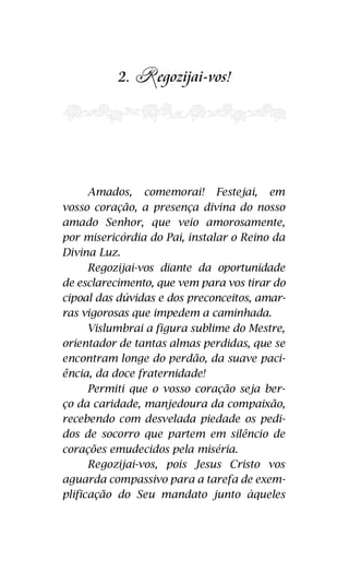 2. R 
e gozijai-vos! 
Amados, comemorai! comemorai! Festejai Festejai, em vos-sos 
em 
corações a presença divina do nosso 
vosso coração, a presença divina amado Senhor, que que vem veio amorosamente, amorosamente, 
e 
por misericórdia do Pai, instalar o Reino da 
Divina Luz! 
Regozijai-vos diante da oportunidade 
do esclarecimento, que vem para vos tirar do 
cipoal das dúvidas e dos preconceitos, amar-ras 
vigorosas que impedem a caminhada! 
Vislumbrai a figura sublime do Mestre, 
orientador de tantas almas perdidas, que se 
encontram longe do perdão, da suave paci-ência, 
da doce fraternidade! 
Permiti que o vosso coração seja o ber-ço 
da caridade, manjedoura da compaixão, 
recebendo com desvelada piedade os pedi-dos 
de socorro que partem em silêncio dos 
corações emudecidos pela miséria! 
Regozijai-vos, pois Jesus Cristo vos 
aguarda compassivo para a tarefa de exem-plificação 
do Seu mandato junto àqueles 
19 
Luz. 
de esclarecimento, caminhada. 
o vosso coração seja partem em silêncio de 
miséria. 
 