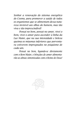 gético do Cosmo, providenciando a saúde de 
todos os organismos que se alimentam des-ta 
Senhor a renovação do sistema energético 
do Cosmo, para promover a saúde de todos 
os organismos que se alimentam dessa natu-reza 
natureza invisível aos olhos do homem, 
mas tão viva e tão imprescindível. 
invisível aos olhos do homem, mas tão 
Pensar no bem, pensar no amor, viver 
viva e tão imprescindível! 
no bem, viver no amor, ascender à linha da 
Luz Maior, que na sua intensidade e beleza 
queima os miasmas inferiores que porven-tura 
Pensai no bem, pensai no amor, vivei o 
bem, vivei o amor para ascender à linha da 
Luz Maior, que na sua intensidade e beleza 
queima os miasmas inferiores que porventu-ra 
estiverem impregnados no psiquismo 
de cada um! 
estiverem impregnados no psiquismo de 
Pensar no bem, ligando-se diretamen-te 
com o Bem Maior, e bênçãos de amor 
alimentarão almas sintonizadas com o 
Reino de Deus! 
22 
cada um. 
Pensai no bem, ligando-se diretamente 
com o Bem Maior, e bênçãos de amor alimenta-rão 
as almas sintonizadas com o Reino de Deus! 
