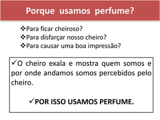 Porque usamos perfume?
O cheiro exala e mostra quem somos e
por onde andamos somos percebidos pelo
cheiro.
POR ISSO USAMOS PERFUME.
Para ficar cheiroso?
Para disfarçar nosso cheiro?
Para causar uma boa impressão?
 