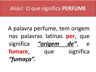 Aliás! O que significa PERFUME
A palavra perfume, tem origem
nas palavras latinas per, que
significa “origem de”, e
fumare, que significa
“fumaça”.
 