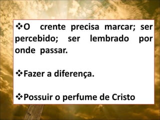 O crente precisa marcar; ser
percebido; ser lembrado por
onde passar.
Fazer a diferença.
Possuir o perfume de Cristo.
 