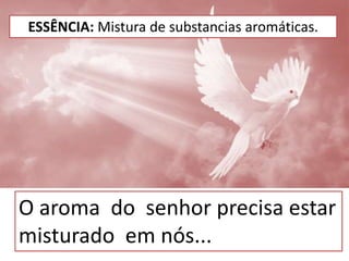 ESSÊNCIA: Mistura de substancias aromáticas.
O aroma do senhor precisa estar
misturado em nós...
 