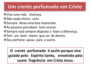 Um crente perfumado em Cristo
Vive uma vida cheirosa.
Não exala cheiro ruim.
Sempre deixa uma boa impressão.
As pessoas percebem bom aroma.
Sempre está sempre disposto a fazer a diferença;
Tem um bom cheiro que sai de dentro.
Seu perfume passa para o outro.
O crente perfumado é assim porque vive
guiado pelo Espírito Santo, envolvido pela
suave fragrância em Cristo Jesus.
 