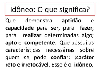 Idôneo: O que significa?
Que demonstra aptidão e
capacidade para ser, para fazer,
para realizar determinadas algo;
apto e competente. Que possui as
características necessárias sobre
quem se pode confiar: ;caráter
reto e irretocável. Esse é o idôneo.
 
