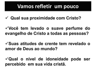  Qual sua proximidade com Cristo?
Você tem levado o suave perfume do
evangelho de Cristo a todas as pessoas?
Suas atitudes de crente tem revelado o
amor de Deus ao mundo?
Qual o nível de idoneidade pode ser
percebido em sua vida cristã.
Vamos refletir um pouco
 