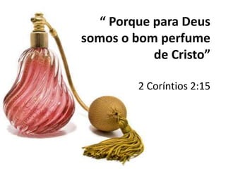 “ Porque para Deus
somos o bom perfume
de Cristo”
2 Coríntios 2:15
 