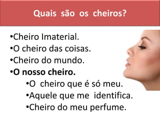 Quais são os cheiros?
•Cheiro Imaterial.
•O cheiro das coisas.
•Cheiro do mundo.
•O nosso cheiro.
•O cheiro que é só meu.
•Aquele que me identifica.
•Cheiro do meu perfume.
 