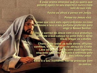 É esse aroma amoroso que eu quero que penetre agora no seu espírito e nunca mais saia da sua vida.  Feche os olhos e pense em Jesus.  Pense no Jesus vivo.  Pense que você está agora entrando na casa de Simão e leva o seu perfume preferido para ungir o Nosso Senhor.  Veja o sorriso de Jesus com a sua presença, encoste a sua cabeça no peito Dele e deixe Ele te afagar os cabelos.  Chore, solte todas ás suas dores, aflições, conflitos, e abandone-se no abraço do Cristo. Lave os pés de Jesus com suas lágrimas, enquanto sua alma é lavada e redimida pelo Seu infinito amor.  Esse é o seu momento, não se preocupe com os outros.   