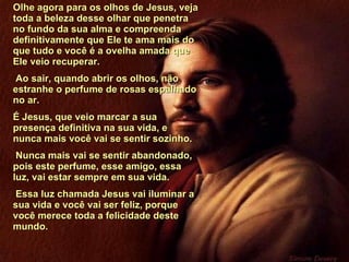 Olhe agora para os olhos de Jesus, veja toda a beleza desse olhar que penetra no fundo da sua alma e compreenda definitivamente que Ele te ama mais do que tudo e você é a ovelha amada que Ele veio recuperar. Ao sair, quando abrir os olhos, não estranhe o perfume de rosas espalhado no ar.  É Jesus, que veio marcar a sua presença definitiva na sua vida, e nunca mais você vai se sentir sozinho. Nunca mais vai se sentir abandonado, pois este perfume, esse amigo, essa luz, vai estar sempre em sua vida. Essa luz chamada Jesus vai iluminar a sua vida e você vai ser feliz, porque você merece toda a felicidade deste mundo.  