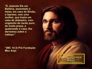 "E, estando Ele em Betânia, assentado à mesa, em casa de Simão, o leproso, veio uma mulher, que trazia um vaso de alabastro, com ungüento de nardo puro, de muito preço, e quebrando o vaso, lho derramou sobre a cabeça.“ "(MC 14:3) Pró Fundação Meu Anjo  Música : Andre Rieu - Londonderry air Danny Boy Montagem [email_address] 00 00 00 00 00 00 00 00 00 00 00 00 00 00  