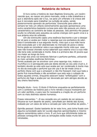 Relatório de leitura
      O livro conta a história de Jean-Baptiste Grenouille, um recém-
nascido que, ao nascer em pleno mercado, onde a mãe trabalhava e
que o abandona após dar à luz, vai para um orfanato e lá cresce até
que é recrutado para trabalhar na curtição de peles, sendo
posteriormente aprendiz de perfumista. Grenouille para além de
sempre ter tido um olfacto extremamente apurado apresentava uma
outra característica bastante curiosa pois este não possuía um cheiro
característico ao contrário de todas as pessoas. Isto permitiu-lhe passar
oculto no orfanato pois assustou as outras crianças com quem vivia e a
sua própria ama do orfanato.
      Um dia Grenouille capta uma essência fascinante e por a desejar
ter só para si acaba por matar a rapariga que era portadora do odor.
Esta é considerada a sua segunda morte, visto que a sua mãe havia
sido executada por o ter abandonado no mercado de peixe e desta
forma pode-se considerar esta a sua segunda morte visto que caso
este não tivesse chorado nunca saberiam que estaria vivo e a sua mãe
não teria sido condenada á morte. Esta é a primeira das 25 jovens que
iria matar ao longo do livro.
Ao longo dos anos vai tentando fabricar o perfume perfeito, utilizando
as mais variadas essências femininas.
Tendo acabado por se envolver com uma rapariga rica, mata-a e
mumifica-a e é perseguido pelo pai desta devido ao seu acto cruel e, é
também devido as este acto que acaba por ser condenado à morte mas
no dia da execução o perfume que ele usa é de tal modo único e
perfeito (fazia com que o amassem e não lhe fizessem mal) que toda a
gente fica maravilhada e não acreditam que este seja o culpado de
todos aqueles crimes. Enquanto estavam todos “enfeitiçados” com o
perfume ele foge e acaba por ser devorado por sem-abrigos devido ao
seu cheiro fascinante.


Relação titulo - livro: O titulo O Perfume enquadra-se perfeitamente
com o contexto da história pois o livro retrata a busca incessante por
um odor perfeito, e para isso foi necessária a criação de um perfume
com os mais distintos odores humanos.

Frases relevantes: “…O seu coração era um castelo de cor púrpura.
Situava-se num deserto de pedra, camuflado por detrás das dunas,
rodeado por um oásis de lama e cercado por sete muralhas de pedra…”

Opinião pessoal: Gostei bastante de ler este livro, pois tinha ficado com
alguma curiosidade após ter ouvido algumas apresentações e mesmo
alguns comentários sobre o livro. È um livro que dificilmente todas as
pessoas conseguirão ler pois as sensações estão todas muito bem
retratadas.
 
