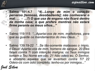 • Salmo 101:4,7 “4)...Longe de mim o coração
perverso [teimoso, desobediente]; não conhecerei o
mal. … - ...7) O que usa de engano não ficará dentro
da minha casa; o que profere mentiras não estará
firme perante os meus olhos...”
• Salmo 119:115 “...Apartai-vos de mim, malfeitores, para
que eu guarde os mandamentos do meu Deus...”
• Salmo 139:19-22 “...Se tão-somente matasses o ímpio,
ó Deus! Apartai-vos de mim, homens de sangue. 20 Eles
falam contra Ti com intenção maligna; os Teus inimigos
tomam o Teu Nome em vão. 21 Não odeio eu, Ó Senhor,
e abomino aqueles que se levantam contra Ti? 22
Odeio-os com ódio completo; tenho-os por inimigos...”
 