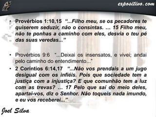 • Provérbios 1:10,15 “...Filho meu, se os pecadores te
quiserem seduzir, não o consintas. … 15 Filho meu,
não te ponhas a caminho com eles, desvia o teu pé
das suas veredas...”
• Provérbios 9:6 “...Deixai os insensatos, e vivei; andai
pelo caminho do entendimento...”
• 2 Coríntios 6:14,17 “...Não vos prendais a um jugo
desigual com os infiéis. Pois que sociedade tem a
justiça com a injustiça? E que comunhão tem a luz
com as trevas? … 17 Pelo que saí do meio deles,
apartai-vos, diz o Senhor. Não toqueis nada imundo,
e eu vos receberei...”
 