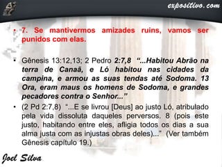 • 7. Se mantivermos amizades ruins, vamos ser
punidos com elas.
• Gênesis 13:12,13; 2 Pedro 2:7,8 “...Habitou Abrão na
terra de Canaã, e Ló habitou nas cidades da
campina, e armou as suas tendas até Sodoma. 13
Ora, eram maus os homens de Sodoma, e grandes
pecadores contra o Senhor...”
• (2 Pd 2:7,8) “...E se livrou [Deus] ao justo Ló, atribulado
pela vida dissoluta daqueles perversos. 8 (pois este
justo, habitando entre eles, afligia todos os dias a sua
alma justa com as injustas obras deles)...” (Ver também
Gênesis capítulo 19.)
 