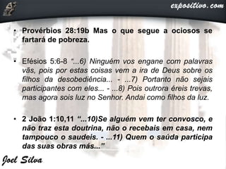 • Provérbios 28:19b Mas o que segue a ociosos se
fartará de pobreza.
• Efésios 5:6-8 “...6) Ninguém vos engane com palavras
vãs, pois por estas coisas vem a ira de Deus sobre os
filhos da desobediência... - ...7) Portanto não sejais
participantes com eles... - ...8) Pois outrora éreis trevas,
mas agora sois luz no Senhor. Andai como filhos da luz.
• 2 João 1:10,11 “...10)Se alguém vem ter convosco, e
não traz esta doutrina, não o recebais em casa, nem
tampouco o saudeis. - ...11) Quem o saúda participa
das suas obras más...”
 