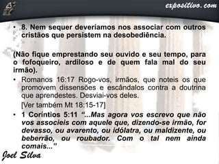 • 8. Nem sequer deveríamos nos associar com outros
cristãos que persistem na desobediência.
(Não fique emprestando seu ouvido e seu tempo, para
o fofoqueiro, ardiloso e de quem fala mal do seu
irmão).
• Romanos 16:17 Rogo-vos, irmãos, que noteis os que
promovem dissensões e escândalos contra a doutrina
que aprendestes. Desviai-vos deles.
[Ver também Mt 18:15-17]
• 1 Coríntios 5:11 “...Mas agora vos escrevo que não
vos associeis com aquele que, dizendo-se irmão, for
devasso, ou avarento, ou idólatra, ou maldizente, ou
beberrão, ou roubador. Com o tal nem ainda
comais...”
 