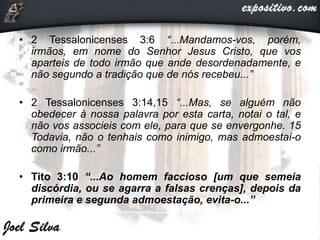 • 2 Tessalonicenses 3:6 “...Mandamos-vos, porém,
irmãos, em nome do Senhor Jesus Cristo, que vos
aparteis de todo irmão que ande desordenadamente, e
não segundo a tradição que de nós recebeu...”
• 2 Tessalonicenses 3:14,15 “...Mas, se alguém não
obedecer à nossa palavra por esta carta, notai o tal, e
não vos associeis com ele, para que se envergonhe. 15
Todavia, não o tenhais como inimigo, mas admoestai-o
como irmão...”
• Tito 3:10 “...Ao homem faccioso [um que semeia
discórdia, ou se agarra a falsas crenças], depois da
primeira e segunda admoestação, evita-o...”
 