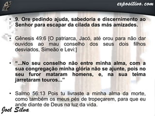 • 9. Ore pedindo ajuda, sabedoria e discernimento ao
Senhor para escapar da cilada das más amizades.
• Gênesis 49:6 [O patriarca, Jacó, até orou para não dar
ouvidos ao mau conselho dos seus dois filhos
desviados, Simeão e Levi:]
• “...No seu conselho não entre minha alma, com a
sua congregação minha glória não se ajunte, pois no
seu furor mataram homens, e, na sua teima
jarretaram touros...”
• Salmo 56:13 Pois tu livraste a minha alma da morte,
como também os meus pés de tropeçarem, para que eu
ande diante de Deus na luz da vida.
 