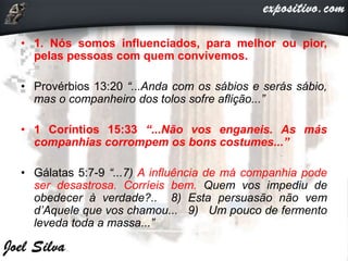 • 1. Nós somos influenciados, para melhor ou pior,
pelas pessoas com quem convivemos.
• Provérbios 13:20 “...Anda com os sábios e serás sábio,
mas o companheiro dos tolos sofre aflição...”
• 1 Coríntios 15:33 “...Não vos enganeis. As más
companhias corrompem os bons costumes...”
• Gálatas 5:7-9 “...7) A influência de má companhia pode
ser desastrosa. Corríeis bem. Quem vos impediu de
obedecer à verdade?.. 8) Esta persuasão não vem
d’Aquele que vos chamou... 9) Um pouco de fermento
leveda toda a massa...”
 