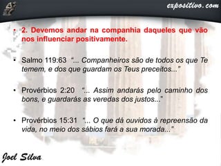 • 2. Devemos andar na companhia daqueles que vão
nos influenciar positivamente.
• Salmo 119:63 “... Companheiros são de todos os que Te
temem, e dos que guardam os Teus preceitos...”
• Provérbios 2:20 “... Assim andarás pelo caminho dos
bons, e guardarás as veredas dos justos...”
• Provérbios 15:31 “... O que dá ouvidos à repreensão da
vida, no meio dos sábios fará a sua morada...”
 