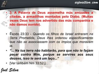 • 3. A Palavra de Deus assemelha más amizades a
ciladas, a armadilhas montadas pelo Diabo. (Muitas
vezes Deus tem nos advertido das más companhia e
não damos ouvido).
• Êxodo 23:33 - Quando os filhos de Israel entraram na
Terra Prometida, Deus lhes ordenou especificamente
que não se associassem com os ímpios que moravam
lá.
• “... Na tua terra não habitarão, para que não te façam
pecar contra Mim, porque se servires aos seus
deuses, isso te será um laço...”
• [Ver também Nm 33:52.]
 
