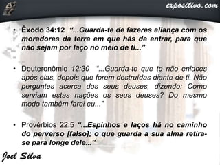 • Êxodo 34:12 “...Guarda-te de fazeres aliança com os
moradores da terra em que hás de entrar, para que
não sejam por laço no meio de ti...”
• Deuteronômio 12:30 “...Guarda-te que te não enlaces
após elas, depois que forem destruídas diante de ti. Não
perguntes acerca dos seus deuses, dizendo: Como
serviam estas nações os seus deuses? Do mesmo
modo também farei eu...”
• Provérbios 22:5 “...Espinhos e laços há no caminho
do perverso [falso]; o que guarda a sua alma retira-
se para longe dele...”
 