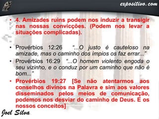 • 4. Amizades ruins podem nos induzir a transigir
nas nossas convicções. (Podem nos levar a
situações complicadas).
• Provérbios 12:26 “...O justo é cauteloso na
amizade, mas o caminho dos ímpios os faz errar...”
• Provérbios 16:29 “...O homem violento engoda o
seu vizinho, e o conduz por um caminho que não é
bom...”
• Provérbios 19:27 [Se não atentarmos aos
conselhos divinos na Palavra e sim aos valores
disseminados pelos meios de comunicação,
podemos nos desviar do caminho de Deus. E os
nossos conceitos]
 