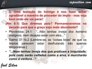 • 5. Uma tentação do Inimigo é nos fazer achar
agradável a maneira de proceder do ímpio - mas veja
bem onde ele vai parar!
(Rm 6:1) Que diremos pois? Permaneceremos no
pecado para que a graça seja mais abundante?
• Provérbios 24:1 “...Não tenhas inveja dos homens
malignos, nem desejes estar com eles...”
• Salmo 37:1b,2 [Lembre-se, as “coisas boas” de que os
ímpios parecem estar desfrutando são apenas
temporárias:]
• “...Nem tenhas inveja dos que praticam a iniquidade;
pois cedo serão ceifados como a erva, e murcharão
como a verdura...”
 