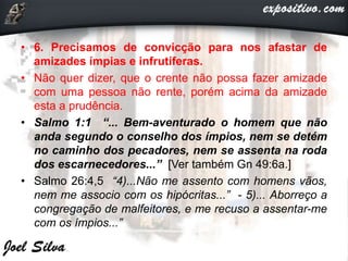 • 6. Precisamos de convicção para nos afastar de
amizades ímpias e infrutíferas.
• Não quer dizer, que o crente não possa fazer amizade
com uma pessoa não rente, porém acima da amizade
esta a prudência.
• Salmo 1:1 “... Bem-aventurado o homem que não
anda segundo o conselho dos ímpios, nem se detém
no caminho dos pecadores, nem se assenta na roda
dos escarnecedores...” [Ver também Gn 49:6a.]
• Salmo 26:4,5 “4)...Não me assento com homens vãos,
nem me associo com os hipócritas...” - 5)... Aborreço a
congregação de malfeitores, e me recuso a assentar-me
com os ímpios...”
 