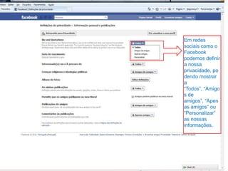 Em redes sociais como o Facebook podemos definir a nossa privacidade, podendo mostrar a “Todos”, “Amigos de amigos”, “Apenas amigos” ou “Personalizar” as nossas informações.