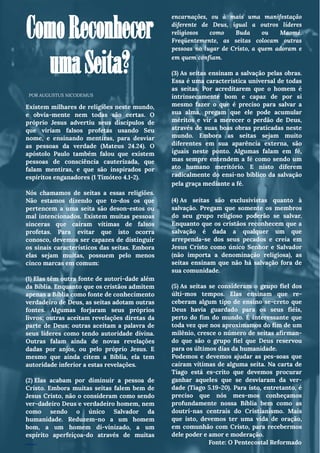 ComoReconhecer
umaSeita?
Existem milhares de religiões neste mundo,
e obvia­mente nem todas são certas. O
próprio Jesus advertiu seus discípulos de
que viriam falsos profetas usando Seu
nome, e ensinando mentiras, para desviar
as pessoas da verdade (Mateus 24.24). O
apóstolo Paulo também falou que existem
pessoas de consciência cauterizada, que
falam mentiras, e que são inspirados por
espíritos enganadores (1 Timóteo 4.1-2).
Nós chamamos de seitas a essas religiões.
Não estamos dizendo que to­dos os que
pertencem a uma seita são deson­estos ou
mal intencionados. Existem muitas pessoas
sinceras que caíram vítimas de falsos
profetas. Para evitar que isto ocorra
conosco, devemos ser capazes de distinguir
os sinais característicos das seitas. Embora
elas sejam muitas, possuem pelo menos
cinco marcas em comum:  
(1) Elas têm outra fonte de autori­dade além
da Bíblia. Enquanto que os cristãos admitem
apenas a Bíblia como fonte de conhecimento
verdadeiro de Deus, as seitas adotam outras
fontes. Algumas forjaram seus próprios
livros; outras aceitam revelações diretas da
parte de Deus; outras aceitam a palavra de
seus líderes como tendo autoridade divina.
Outras falam ainda de novas revelações
dadas por anjos, ou pelo próprio Jesus. E
mesmo que ainda citem a Bíblia, ela tem
autoridade inferior a estas revelações.
(2) Elas acabam por diminuir a pessoa de
Cristo. Embora muitas seitas falem bem de
Jesus Cristo, não o consideram como sendo
ver­dadeiro Deus e verdadeiro homem, nem
como sendo o único Salvador da
humanidade. Reduzem-no a um homem
bom, a um homem di­vinizado, a um
espírito aperfeiçoa­do através de muitas
…….
encarnações, ou à mais uma manifestação
diferente de Deus, igual a outros líderes
religiosos como Buda ou Maomé.
Freqüentemente, as seitas colocam outras
pessoas no lugar de Cristo, a quem adoram e
em quem confiam. 
(3) As seitas ensinam a salvação pelas obras.
Essa é uma característica universal de todas
as seitas. Por acreditarem que o homem é
intrinsecamente bom e capaz de por si
mesmo fazer o que é preciso para salvar a
sua alma, pregam que ele pode acumular
méritos e vir a merecer o perdão de Deus,
através de suas boas obras praticadas neste
mundo. Embora as seitas sejam muito
diferentes em sua aparência externa, são
iguais neste ponto. Algumas falam em fé,
mas sempre entendem a fé como sendo um
ato humano meritório. E nisto diferem
radicalmente do ensi­no bíblico da salvação
pela graça mediante a fé. 
(4) As seitas são exclusivistas quanto à
salvação. Pregam que somente os membros
do seu grupo religioso poderão se salvar.
Enquanto que os cristãos reconhecem que a
salvação é dada a qualquer um que
arrependa-se dos seus pecados e creia em
Jesus Cristo como único Senhor e Salvador
(não importa a denominação religiosa), as
seitas ensinam que não há salvação fora de
sua comunidade.
(5) As seitas se consideram o grupo fiel dos
últi­mos tempos. Elas ensinam que re­
ceberam algum tipo de ensino se­creto que
Deus havia guardado para os seus fiéis,
perto do fim do mundo. É interessante que
toda vez que nos aproximamos do fim de um
milênio, cresce o número de seitas afirman­
do que são o grupo fiel que Deus reservou
para os últimos dias da humanidade.
Podemos e devemos ajudar as pes­soas que
caíram vítimas de alguma seita. Na carta de
Tiago está es­crito que devemos procurar
ganhar aqueles que se desviaram da ver­
dade (Tiago 5.19-20). Para isto, entretanto, é
preciso que nós mes­mos conheçamos
profundamente nossa Bíblia bem como as
doutri­nas centrais do Cristianismo. Mais
que isto, devemos ter uma vida de oração,
em comunhão com Cristo, para recebermos
dele poder e amor e moderação.
Fonte: O Pentecostal Reformado
POR AUGUSTUS NICODEMUS
 