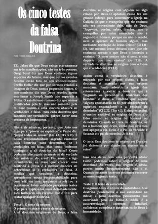 POR TIM CHALLIES
Oscincotestes
dafalsa
Doutrina
T.D. Jakes diz que Deus existe eternamente
em três manifestações, não em três pessoas.
Greg Boyd diz que Deus conhece alguns
aspectos do futuro, mas que outros eventos
futuros estão fora do seu conhecimento.
Creflo Dollar diz que por sermos criados à
imagem de Deus, somos pequenos deuses. O
mormonismo diz que Deus revelou novas
escrituras a Joseph Smith que superam a
Bíblia. O catolicismo romano diz que somos
justificados pela fé, mas não somente pela
fé. Esse mundo é uma loucura obscura de
verdadeiro e falso. Para cada doutrina que
sabemos ser verdadeira, parece haver uma
centena de impostoras.
Não é de admirar, portanto, que João nos
diga para “provar os espíritos” e Paulo diz:
“julgai todas as coisas” (1Jo 4.1, 1Ts 5.21). É
nossa responsabilidade sagrada examinar
cada doutrina para determinar se é
verdadeira ou falsa. Mas como podemos
distinguir a sã doutrina da falsa? Como
podemos distinguir os mestres da verdade
dos mestres do erro? Em nosso artigo
introdutório, eu disse que colocar uma
doutrina à prova é a melhor maneira de
determinar se é verdadeira ou falsa. À
medida que testamos a doutrina,
aprendemos nossa responsabilidade para
com ela: ou nos apegamos a ela ou a
rejeitamos. Estou voltando para esses testes
hoje para explicá-los mais detalhadamente.
Eles fornecem um recurso que é útil para
testar qualquer doutrina.
Teste 1: O teste da origem
O primeiro teste é o teste da origem.
A sã doutrina origina-se de Deus; a falsa
……...
doutrina se origina com alguém ou algo
criado por Deus. O apóstolo Paulo fez um
grande esforço para convencer a igreja na
Galácia de que o evangelho que ele ensinou
não era proveniente dele, mas de Deus.
“Faço-vos, porém, saber, irmãos, que o
evangelho por mim anunciado não é
segundo o homem, porque eu não o recebi,
nem o aprendi de homem algum, mas
mediante revelação de Jesus Cristo” (Gl 1.11-
12). Até mesmo Jesus deixava claro que ele
ensinava apenas o que Deus o instruiu a
ensinar: “O meu ensino não é meu, e sim
daquele que me enviou” (Jo 7.16). A
verdadeira doutrina se origina com o Deus
que é verdadeiro (Tt 1.2).
Assim como a verdadeira doutrina é
marcada por sua origem divina, a falsa
doutrina é marcada por sua origem
mundana. Paulo advertiu a igreja dos
colossenses a evitar a doutrina que é
“segundo os preceitos e doutrinas dos
homens” e disse a Timóteo que alguns
“alguns apostatarão da fé, por obedecerem a
espíritos enganadores e a ensinos de
demônios” (Cl 2.22; 1Tm 4.1). É simples assim:
o ensino saudável se origina de Deus e o
falso ensino se origina de homens ou
demônios. Quando se trata de doutrina, se
foi o homem que criou, então não devemos
nos apegar a ela. Deus é o Pai da verdade e
Satanás é o pai da mentira (Jo 8.44).
O teste: Essa doutrina se origina em Deus ou
foi elaborada por alguém ou alguma outra
coisa?
Isso nos deixa com uma pergunta óbvia:
Como podemos saber a origem de uma
doutrina? Às vezes, sua origem é óbvia,
porém muito frequentemente não o é.
Quando estamos incertos podemos recorrer
ao nosso segundo teste.
Teste 2: O teste da autoridade
O segundo teste é o teste da autoridade. A sã
doutrina fundamenta a sua autoridade na
Bíblia; a falsa doutrina fundamenta sua
autoridade fora da Bíblia. A Bíblia é a
autorrevelação inerente, infalível,
suficiente, completa e autoritativa de Deus à
humanidade.
 
