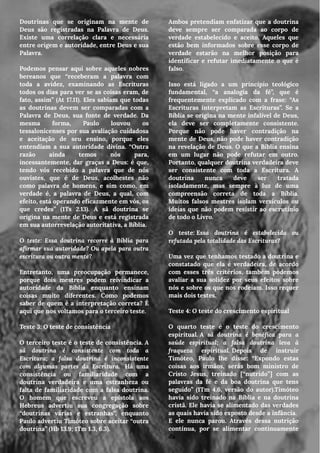 Doutrinas que se originam na mente de
Deus são registradas na Palavra de Deus.
Existe uma correlação clara e necessária
entre origem e autoridade, entre Deus e sua
Palavra.
Podemos pensar aqui sobre aqueles nobres
bereanos que “receberam a palavra com
toda a avidez, examinando as Escrituras
todos os dias para ver se as coisas eram, de
fato, assim” (At 17.11). Eles sabiam que todas
as doutrinas devem ser comparadas com a
Palavra de Deus, sua fonte de verdade. Da
mesma forma, Paulo louvou os
tessalonicenses por sua avaliação cuidadosa
e aceitação de seu ensino, porque eles
entendiam a sua autoridade divina. “Outra
razão ainda temos nós para,
incessantemente, dar graças a Deus: é que,
tendo vós recebido a palavra que de nós
ouvistes, que é de Deus, acolhestes não
como palavra de homens, e sim como, em
verdade é, a palavra de Deus, a qual, com
efeito, está operando eficazmente em vós, os
que credes” (1Ts 2.13). A sã doutrina se
origina na mente de Deus e está registrada
em sua autorrevelação autoritativa, a Bíblia.
O teste: Essa doutrina recorre à Bíblia para
afirmar sua autoridade? Ou apela para outra
escritura ou outra mente?
Entretanto, uma preocupação permanece,
porque dois mestres podem reivindicar a
autoridade da Bíblia enquanto ensinam
coisas muito diferentes. Como podemos
saber de quem é a interpretação correta? É
aqui que nos voltamos para o terceiro teste.
Teste 3: O teste de consistência
O terceiro teste é o teste de consistência. A
sã doutrina é consistente com toda a
Escritura; a falsa doutrina é inconsistente
com algumas partes da Escritura.  Há uma
consistência ou familiaridade com a
doutrina verdadeira e uma estranheza ou
falta de familiaridade com a falsa doutrina.
O homem que escreveu a epístola aos
Hebreus advertiu sua congregação sobre
“doutrinas várias e estranhas”, enquanto
Paulo advertiu Timóteo sobre aceitar “outra
doutrina” (Hb 13.9; 1Tm 1.3, 6.3).
Ambos pretendiam enfatizar que a doutrina
deve sempre ser comparada ao corpo de
verdade estabelecido e aceito. Aqueles que
estão bem informados sobre esse corpo de
verdade estarão na melhor posição para
identificar e refutar imediatamente o que é
falso.
Isso está ligado a um princípio teológico
fundamental, “a analogia da fé”, que é
frequentemente explicado com a frase: “As
Escrituras interpretam as Escrituras”. Se a
Bíblia se origina na mente infalível de Deus,
ela deve ser completamente consistente.
Porque não pode haver contradição na
mente de Deus, não pode haver contradição
na revelação de Deus. O que a Bíblia ensina
em um lugar não pode refutar em outro.
Portanto, qualquer doutrina verdadeira deve
ser consistente com toda a Escritura. A
doutrina nunca deve ser tratada
isoladamente, mas sempre à luz de uma
compreensão correta de toda a Bíblia.
Muitos falsos mestres isolam versículos ou
ideias que não podem resistir ao escrutínio
de todo o Livro.
O teste: Essa doutrina é estabelecida ou
refutada pela totalidade das Escrituras?
Uma vez que tenhamos testado a doutrina e
constatado que ela é verdadeira, de acordo
com esses três critérios, também podemos
avaliar a sua solidez por seus efeitos sobre
nós e sobre os que nos rodeiam. Isso requer
mais dois testes.
Teste 4: O teste do crescimento espiritual
O quarto teste é o teste do crescimento
espiritual. A sã doutrina é benéfica para a
saúde espiritual; a falsa doutrina leva à
fraqueza espiritual. Depois de instruir
Timóteo, Paulo lhe disse: “Expondo estas
coisas aos irmãos, serás bom ministro de
Cristo Jesus, treinado [“nutrido”] com as
palavras da fé e da boa doutrina que tens
seguido” (1Tm 4.6, versão do autor).Timóteo
havia sido treinado na Bíblia e na doutrina
cristã. Ele havia se alimentado das verdades
as quais havia sido exposto desde a infância.
E ele nunca parou. Através dessa nutrição
contínua, por se alimentar continuamente
da
 