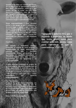 Quando Jesus falou aos crentes em Tiatira,
ele os elogiou por se agarrarem à verdade e
lhes disse: “tão-somente conservai o que
tendes, até que eu venha” (Ap 2.25). Paulo
descreveu o presbítero como um homem
que “apegado à palavra fiel, que é segundo a
doutrina, de modo que tenha poder tanto
para exortar pelo reto ensino como para
convencer os que o contradizem” (Tt 1.9).
Nossa responsabilidade é clara: devemos
aceitar e nos apegar ao que é verdadeiro, e
devemos negar e rejeitar o que é falso. Da
mesma forma, a igreja deve acolher aqueles
que ensinam a sã doutrina e repreender
aqueles que não o fazem. Se eles não acatam
correção, a igreja deve rejeitá-los,
removendo tais pessoas e a sua influência
(1Co 5.9).
Conclusão
Em resumo, a verdadeira doutrina
(conteúdo) se origina de Deus (origem), é
fundamentada na Bíblia (autoridade) e
concorda com toda a Escritura
(consistência). Porque tal doutrina é sã
(qualidade), é saudável (benefício) e
proveitosa (valor) para nós, e somos
responsáveis por nos apegarmos a ela
(responsabilidade).
A falsa doutrina (conteúdo) se origina do
homem (origem), não está fundamentada na
Bíblia (autoridade) e contradiz partes da
Escritura (consistência). Porque tal doutrina
é insalubre (qualidade), é doentia (benefício)
e não proveitosa (valor) para nós, e somos
responsáveis por rejeitá-la
(responsabilidade).
Por: Tim Challies
É pastor da igreja Grace Fellowship, em
Toronto, no Canadá, editor do site de
resenhas Discerning Reader e cofundador
da Cruciform Press. Casado com Aileen e pai
de três filhos, ele também é blogueiro, web
designer e autor de várias obras.
Fonte: Voltemos ao Evangelho
“apegado à palavra fiel, que é
segundo a doutrina, de modo
que tenha poder tanto para
exortar pelo reto ensino como
para convencer os que o
contradizem” (Tt 1.9).
 