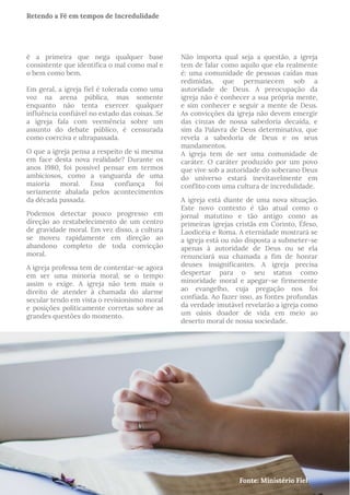 é a primeira que nega qualquer base
consistente que identifica o mal como mal e
o bem como bem.
Em geral, a igreja fiel é tolerada como uma
voz na arena pública, mas somente
enquanto não tenta exercer qualquer
influência confiável no estado das coisas. Se
a igreja fala com veemência sobre um
assunto do debate público, é censurada
como coerciva e ultrapassada.
O que a igreja pensa a respeito de si mesma
em face desta nova realidade? Durante os
anos 1980, foi possível pensar em termos
ambiciosos, como a vanguarda de uma
maioria moral. Essa confiança foi
seriamente abalada pelos acontecimentos
da década passada.
Podemos detectar pouco progresso em
direção ao restabelecimento de um centro
de gravidade moral. Em vez disso, a cultura
se moveu rapidamente em direção ao
abandono completo de toda convicção
moral.
A igreja professa tem de contentar-se agora
em ser uma minoria moral, se o tempo
assim o exige. A igreja não tem mais o
direito de atender à chamada do alarme
secular tendo em vista o revisionismo moral
e posições politicamente corretas sobre as
grandes questões do momento.
Não importa qual seja a questão, a igreja
tem de falar como aquilo que ela realmente
é: uma comunidade de pessoas caídas mas
redimidas, que permanecem sob a
autoridade de Deus. A preocupação da
igreja não é conhecer a sua própria mente,
e sim conhecer e seguir a mente de Deus.
As convicções da igreja não devem emergir
das cinzas de nossa sabedoria decaída, e
sim da Palavra de Deus determinativa, que
revela a sabedoria de Deus e os seus
mandamentos.
A igreja tem de ser uma comunidade de
caráter. O caráter produzido por um povo
que vive sob a autoridade do soberano Deus
do universo estará inevitavelmente em
conflito com uma cultura de incredulidade.
A igreja está diante de uma nova situação.
Este novo contexto é tão atual como o
jornal matutino e tão antigo como as
primeiras igrejas cristãs em Corinto, Éfeso,
Laodicéia e Roma. A eternidade mostrará se
a igreja está ou não disposta a submeter-se
apenas à autoridade de Deus ou se ela
renunciará sua chamada a fim de honrar
deuses insignificantes. A igreja precisa
despertar para o seu status como
minoridade moral e apegar-se firmemente
ao evangelho, cuja pregação nos foi
confiada. Ao fazer isso, as fontes profundas
da verdade imutável revelarão a igreja como
um oásis doador de vida em meio ao
deserto moral de nossa sociedade.
Fonte: Ministério Fiel
Retendo a Fé em tempos de Incredulidade
 